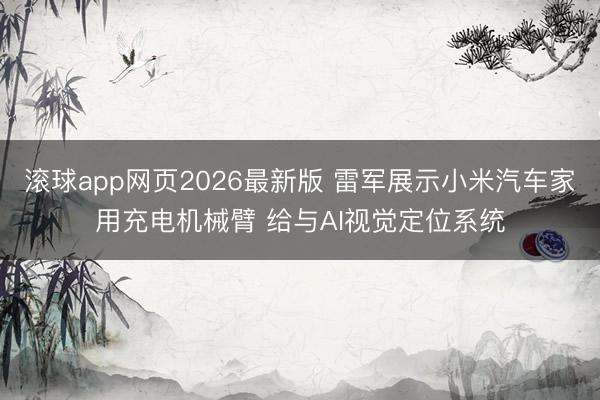 滚球app网页2026最新版 雷军展示小米汽车家用充电机械臂 给与AI视觉定位系统