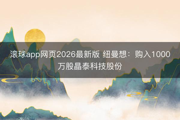 滚球app网页2026最新版 纽曼想：购入1000万股晶泰科技股份