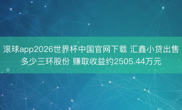 滚球app2026世界杯中国官网下载 汇鑫小贷出售多少三环股份 赚取收益约2505.44万元