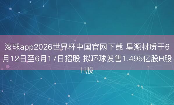 滚球app2026世界杯中国官网下载 星源材质于6月12日至6月17日招股 拟环球发售1.495亿股H股
