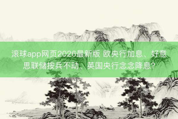 滚球app网页2026最新版 欧央行加息、好意思联储按兵不动、英国央行念念降息？