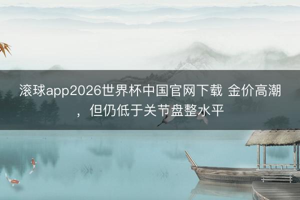 滚球app2026世界杯中国官网下载 金价高潮，但仍低于关节盘整水平