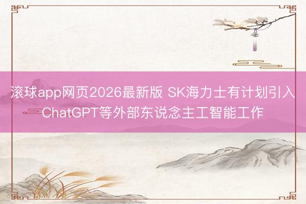 滚球app网页2026最新版 SK海力士有计划引入ChatGPT等外部东说念主工智能工作