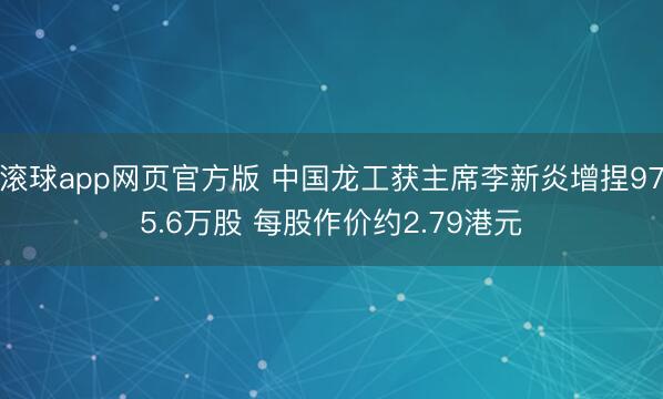 滚球app网页官方版 中国龙工获主席李新炎增捏975.6万股 每股作价约2.79港元