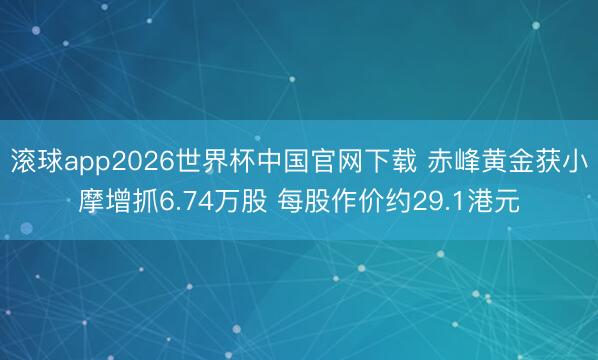滚球app2026世界杯中国官网下载 赤峰黄金获小摩增抓6.74万股 每股作价约29.1港元