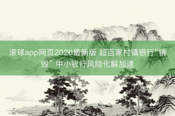滚球app网页2026最新版 超百家村镇银行“销毁” 中小银行风险化解加速
