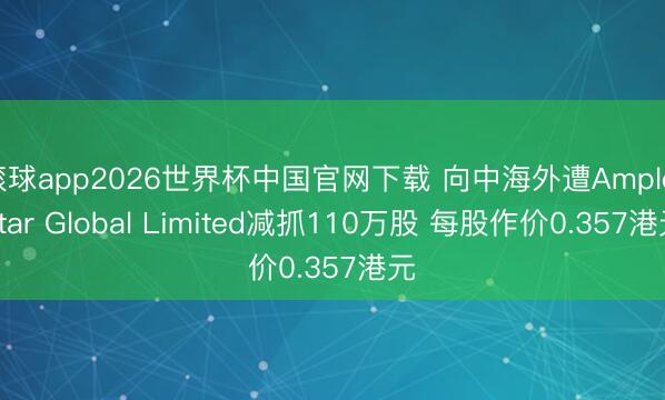 滚球app2026世界杯中国官网下载 向中海外遭Ample Star Global Limited减抓110万股 每股作价0.357港元