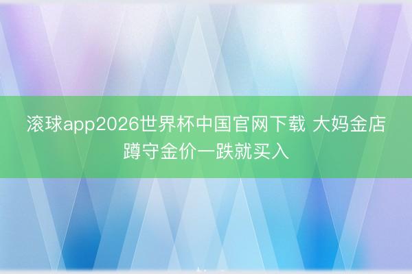 滚球app2026世界杯中国官网下载 大妈金店蹲守金价一跌就买入