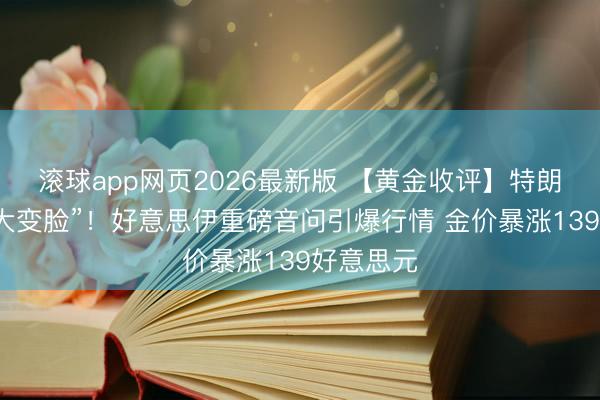 滚球app网页2026最新版 【黄金收评】特朗普倏得“大变脸”!好意思伊重磅音问引爆行情 金价暴涨139好意思元