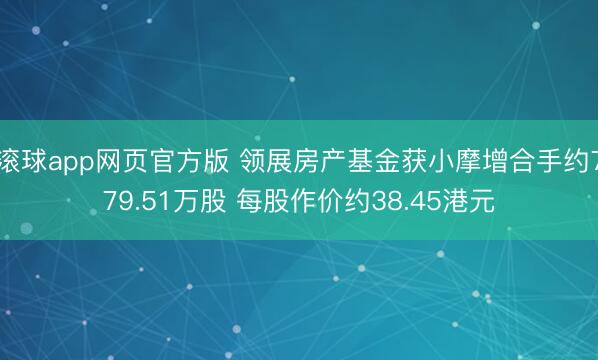 滚球app网页官方版 领展房产基金获小摩增合手约779.51万股 每股作价约38.45港元