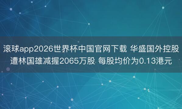 滚球app2026世界杯中国官网下载 华盛国外控股遭林国雄减握2065万股 每股均价为0.13港元