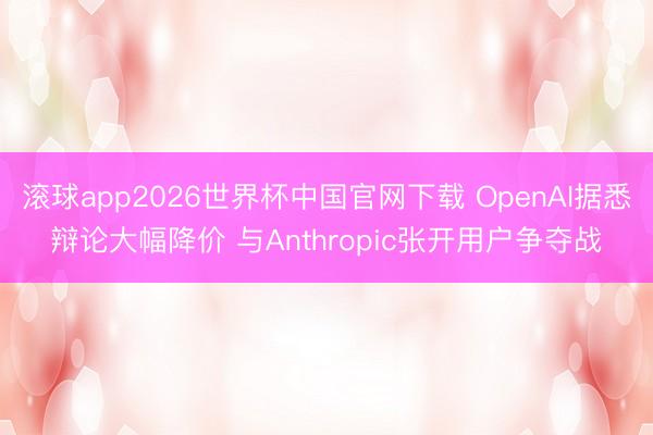 滚球app2026世界杯中国官网下载 OpenAI据悉辩论大幅降价 与Anthropic张开用户争夺战