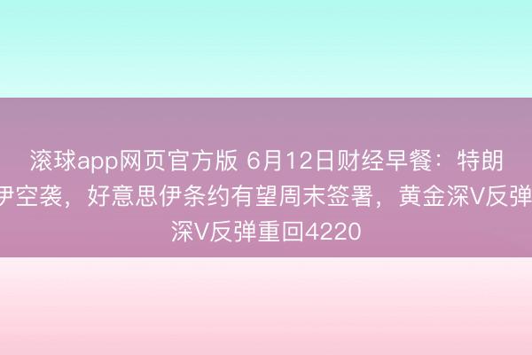 滚球app网页官方版 6月12日财经早餐：特朗普叫停对伊空袭，好意思伊条约有望周末签署，黄金深V反弹重回4220