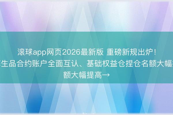 滚球app网页2026最新版 重磅新规出炉！沪深孳生品合约账户全面互认、基础权益仓捏仓名额大幅提高→