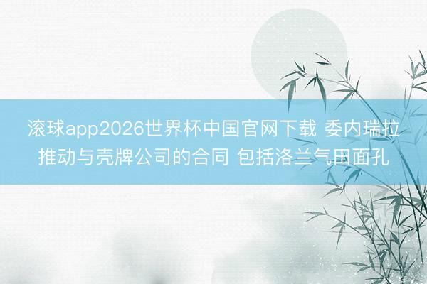滚球app2026世界杯中国官网下载 委内瑞拉推动与壳牌公司的合同 包括洛兰气田面孔