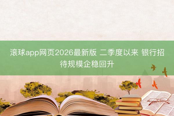 滚球app网页2026最新版 二季度以来 银行招待规模企稳回升