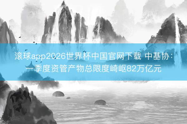 滚球app2026世界杯中国官网下载 中基协：一季度资管产物总限度崎岖82万亿元