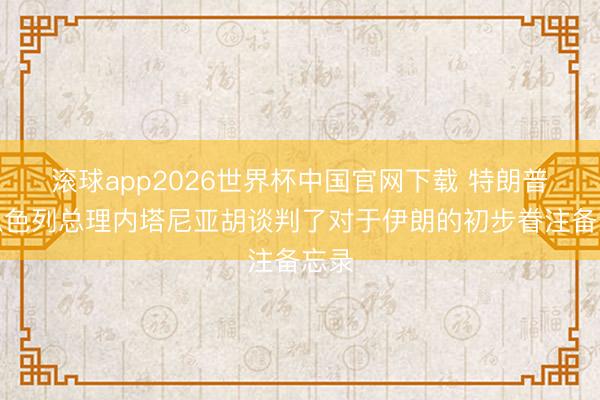 滚球app2026世界杯中国官网下载 特朗普与以色列总理内塔尼亚胡谈判了对于伊朗的初步眷注备忘录