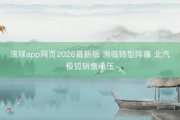 滚球app网页2026最新版 濒临转型阵痛 北汽极狐销售承压