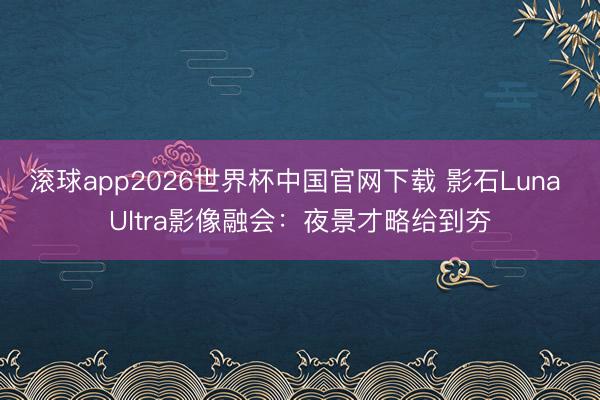 滚球app2026世界杯中国官网下载 影石Luna Ultra影像融会：夜景才略给到夯