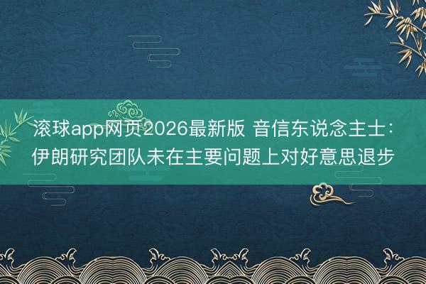 滚球app网页2026最新版 音信东说念主士：伊朗研究团队未在主要问题上对好意思退步