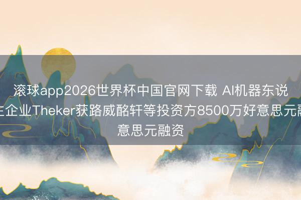 滚球app2026世界杯中国官网下载 AI机器东说念主企业Theker获路威酩轩等投资方8500万好意思元融资