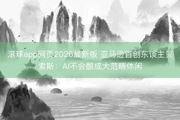 滚球app网页2026最新版 亚马逊首创东谈主贝索斯：AI不会酿成大范畴休闲