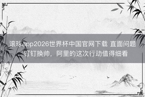 滚球app2026世界杯中国官网下载 直面问题、钉钉换帅，阿里的这次行动值得细看