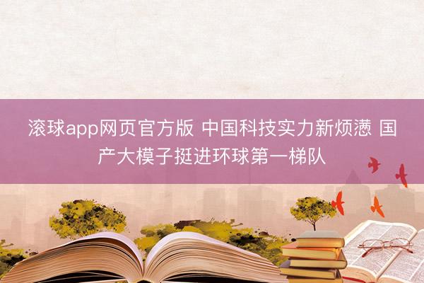 滚球app网页官方版 中国科技实力新烦懑 国产大模子挺进环球第一梯队