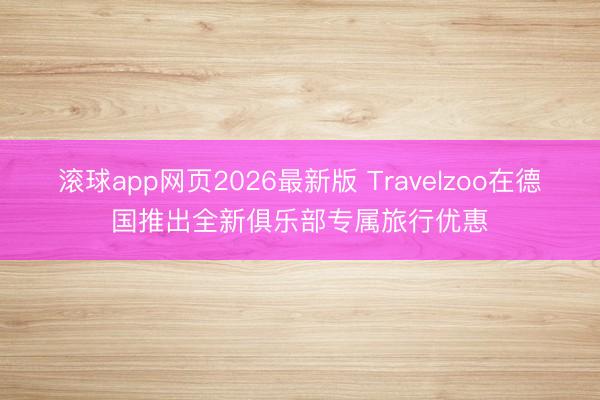 滚球app网页2026最新版 Travelzoo在德国推出全新俱乐部专属旅行优惠