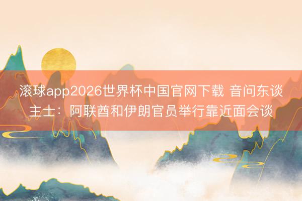 滚球app2026世界杯中国官网下载 音问东谈主士:阿联酋和伊朗官员举行靠近面会谈