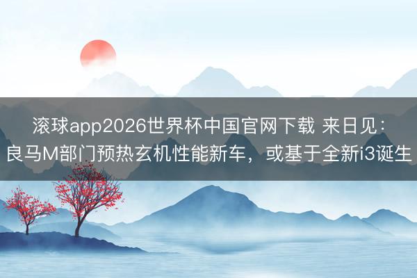 滚球app2026世界杯中国官网下载 来日见:良马M部门预热玄机性能新车,或基于全新i3诞生