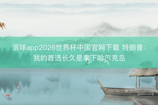 滚球app2026世界杯中国官网下载 特朗普:我的首选长久是拿下哈尔克岛