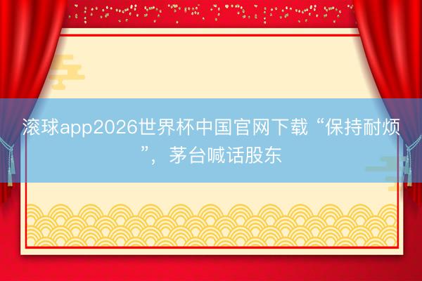 滚球app2026世界杯中国官网下载 “保持耐烦”,茅台喊话股东