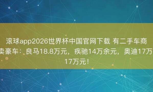 滚球app2026世界杯中国官网下载 有二手车商甩卖豪车:良马18.8万元,疾驰14万余元,奥迪17万元!