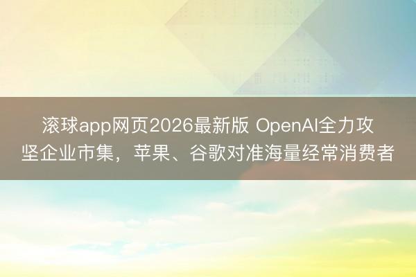 滚球app网页2026最新版 OpenAI全力攻坚企业市集,苹果、谷歌对准海量经常消费者