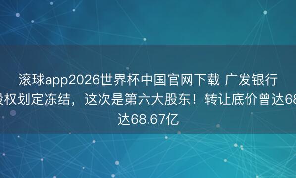 滚球app2026世界杯中国官网下载 广发银行再添股权划定冻结,这次是第六大股东!转让底价曾达68.67亿