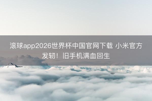 滚球app2026世界杯中国官网下载 小米官方发轫！旧手机满血回生