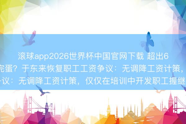 滚球app2026世界杯中国官网下载 超出6000元不该拿，出去就完蛋？于东来恢复职工工资争议：无调降工资计策，仅仅在培训中开发职工握继学习