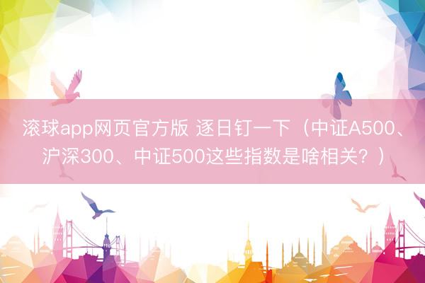 滚球app网页官方版 逐日钉一下（中证A500、沪深300、中证500这些指数是啥相关？）