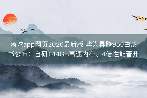 滚球app网页2026最新版 华为昇腾950白皮书公布：自研144GB高速内存、4倍性能晋升