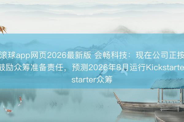 滚球app网页2026最新版 会畅科技:现在公司正按谋略鼓励众筹准备责任,预测2026年8月运行Kickstarter众筹