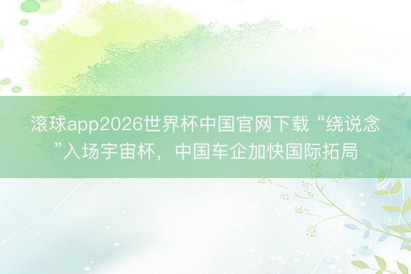 滚球app2026世界杯中国官网下载 “绕说念”入场宇宙杯，中国车企加快国际拓局