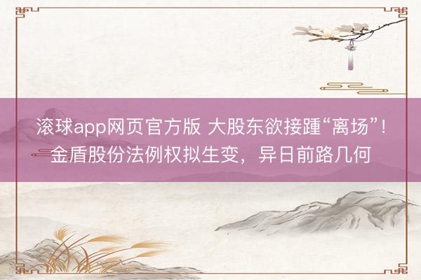滚球app网页官方版 大股东欲接踵“离场”！金盾股份法例权拟生变，异日前路几何
