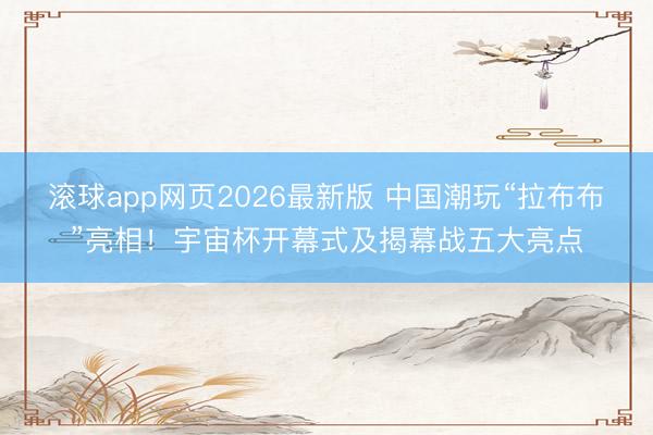 滚球app网页2026最新版 中国潮玩“拉布布”亮相！宇宙杯开幕式及揭幕战五大亮点