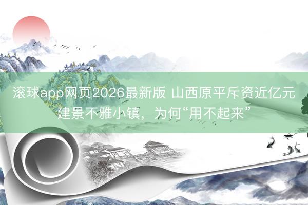滚球app网页2026最新版 山西原平斥资近亿元建景不雅小镇，为何“用不起来”