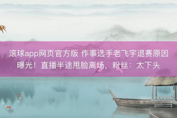 滚球app网页官方版 作事选手老飞宇退赛原因曝光！直播半途甩脸离场，粉丝：太下头