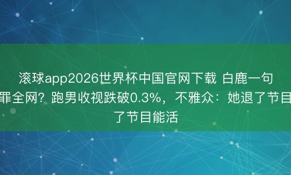 滚球app2026世界杯中国官网下载 白鹿一句话得罪全网？跑男收视跌破0.3%，不雅众：她退了节目能活