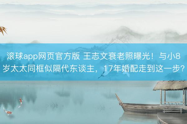 滚球app网页官方版 王志文衰老照曝光！与小8岁太太同框似隔代东谈主，17年婚配走到这一步？