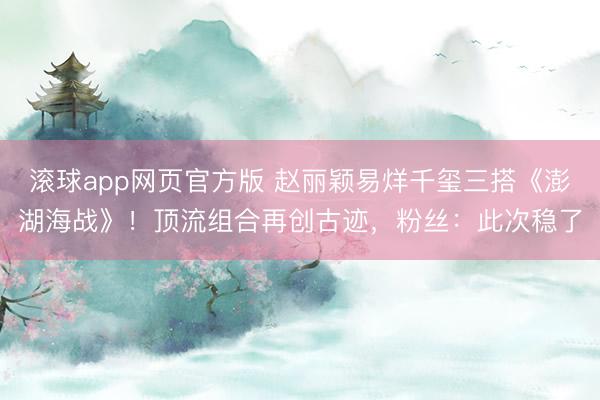 滚球app网页官方版 赵丽颖易烊千玺三搭《澎湖海战》！顶流组合再创古迹，粉丝：此次稳了